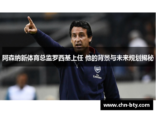 阿森纳新体育总监罗西基上任 他的背景与未来规划揭秘